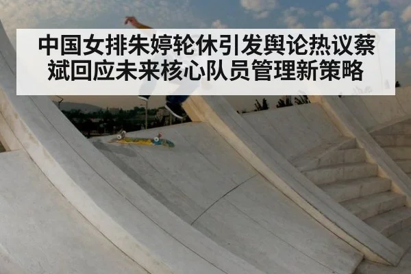 中国女排朱婷轮休引发舆论热议蔡斌回应未来核心队员管理新策略